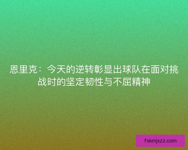 恩里克：今天的逆转彰显出球队在面对挑战时的坚定韧性与不屈精神