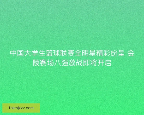 中国大学生篮球联赛全明星精彩纷呈 金陵赛场八强激战即将开启
