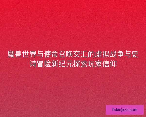 魔兽世界与使命召唤交汇的虚拟战争与史诗冒险新纪元探索玩家信仰