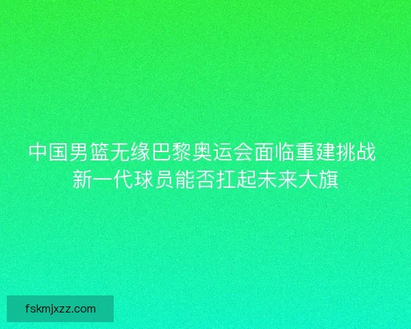 中国男篮无缘巴黎奥运会面临重建挑战 新一代球员能否扛起未来大旗
