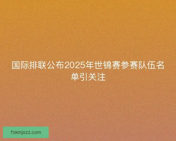 国际排联公布2025年世锦赛参赛队伍名单引关注